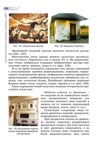 96
ТехнологияотделкиизделийизфанерыиДВП
Рис. 121. Наскальные рисунки Рис. 122. Внешняя стенопись
Древнейшей техникой отделки является наскальное рисова­
ние (рис. 121).
Впоследствии наши предки освоили настенное рисование,
или стенопись. Зародилось оно в начале XV в. На разрисован-
ных стенах изображали созданные воображением мастера при-
чудливые цветы, деревья, узоры и т.п. (рис. 122).
В то же время начинается украшение стен внутри помещений
с использованием приемов разрисовывания, вырезания опреде-
ленных геометрических фигур, изображения сюжетов природного
происхождения, комбинирования различных материалов для от-
делки, или элементов декора. Подобными приемами украшают
бытовые вещи: столы, сундуки, ложки, тарелки и т.п. (рис. 123).
Такое украшение вещей получило название декоративно-при­
кладное искусство.
Отделка изделий из древесины –
это создание на их поверхности защит-
ного декоративного покрытия для
улучшения внешнего вида изделий и
защиты их от влияния окружающей
среды (воздуха, влаги, света и т.п.).
Существуют следующие виды от-
делки древесных изделий: прозрачная,
непрозрачная и специальная.
При прозрачной отделке на древеси-
ну наносят защитную декоративную
прозрачную пленку; при этом текстура
и цвет древесины сохраняются, а во
многих случаях даже становятся еще
более выразительными. Для такого
Рис. 123. Внутренняя отделка
жилых помещений декоратив-
ной росписью
 