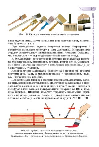 97
ТехнологияотделкиизделийизфанерыиДВП
Рис. 124. Кисти для нанесения лакокрасочных материалов
вида отделки используют глянцевые или матовые лаки, синтети-
ческие пленки и т. п.
При непрозрачной отделке защитная пленка непрозрачна и
полностью закрывает текстуру и цвет древесины. Непрозрачную
отделку осуществляют пигментированными красками (масляны-
ми, эмалевыми и т. п.) по древесине малоценных пород.
К специальной (декоративной) отделке принадлежат позоло-
та, бронзирование, выжигание, роспись, резьба и т. п. Специаль­
ные виды отделки применяют в небольших производствах с ху-
дожественным уклоном.
Лакокрасочные материалы наносят на поверхность вручную
кистями (рис. 124), а механизированно – распылением, нали-
вом, погружением изделия.
Для всех видов внешней отделки поверхность древесины долж-
на быть хорошо подготовленной. Подготовка заключается в окон-
чательном выравнивании и зачищении поверхности. Сначала ее
шлифуют вдоль волокон шлифовальной шкуркой № 100 с помо-
щью шлифка. Шлифок помогает устранить небольшие неров­
ности на поверхности заготовки. Окончательное зачищение вы-
полняют мелкозернистой шлифовальной шкуркой № 140...160.
а
в
б
Рис. 125. Приемы нанесения лакокрасочного покрытия:
а – направления нанесения; б – положение кисти при лакировании
(окрашивании); в – положение руки при лакировании (окрашивании) кистью
 
