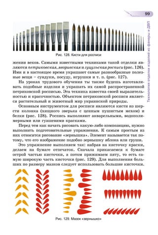 99
ТехнологияотделкиизделийизфанерыиДВП
Рис. 128. Кисти для росписи
жении веков. Самыми известными техниками такой отделки яв-
ляются петриковская, яворивская и гуцульская росписи (рис. 126).
Ими и в настоящее время украшают самые разнообразные полез-
ные вещи – сундуки, посуду, игрушки и т. п. (рис. 127).
На уроках трудового обучения ты также будешь изготавли-
вать подобные изделия и украшать их самой распространенной
петриковской росписью. Эта техника известна своей выразитель-
ностью и красочностью. Объектом петриковской росписи являет-
ся растительный и животный мир украинской природы.
Основным инструментом для росписи являются кисти из шер-
сти колонка (хищного зверька с ценным пушистым мехом) и
белки (рис. 128). Роспись выполняют акварельными, водополи-
мерными или гуашевими красками.
Перед тем как начать рисовать какую-либо композицию, нужно
выполнить подготовительные упражнения. К самым простым из
них относится рисование «зернышка». Элемент называется так по-
тому, что его изображение подобно зернышку яблока или груши.
Это упражнение выполняем так: набрав на кисточку краски,
делаем на бумаге отпечаток. Сначала прикасаемся к бумаге
острой частью кисточки, а потом прижимаем пяту, то есть са-
мую широкую часть кисточки (рис. 129). Для выполнения боль-
ших по размеру мазков следует использовать большие кисточки.
Рис. 129. Мазок «зернышко»
 