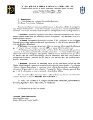 ESCUELA NORMAL SUPERIOR MARÍA AUXILIADORA – CÚCUTA.
“Estudio, trabajo, oración: he aquí tu lema que te conservará bueno” Don Bosco.
Área de Ciencias Sociales. Octavo - 2016.
Maestro; Leonardo Yotuhel Díaz Güechá.
2. Evaluaciones:
2.1. Tema; Compresión Lectora y Derechos Fundamentales.
2.2.Tema; Competencias Ciudadanas.
Los anteriores han sido valorados cuantitativamente en el cuaderno y folder de la respectiva
área. De igual forma lo invito a revisar periódicamente los avances en el proceso académico de las
estudiantes a través de la plataforma institucional donde se reflejarán 5 columnas correspondientes a;
1ª Columna; Corresponde al promedio totalizado de los trabajos realizados durante el tercer
período académico. (Recuerde que estos tienen un valor del cuarenta y cinco por ciento (45%) en la
nota definitiva del período).
2ª Columna; Corresponde al promedio totalizado de las evaluaciones o quiz realizados
durante el tercer período académico. (Recuerde que estos tienen un valor del treinta por ciento (25%)
en la nota definitiva del período).
3ª Columna; Corresponde a la valoración del previo trimestral del tercer período. (Recuerde
que este tiene un valor del veinticinco por ciento (25%).en la nota definitiva del período).
4ª Columna; corresponde al promedio totalizado de la; Autoevaluación (Evaluación o
valoración de los propios conocimientos, aptitudes, entre otros) – Coevaluación (Se utiliza para
referirse a la evaluación entre pares, entre iguales) – Heteroevaluación (Es la evaluación que realiza
una persona sobre otra respecto de su trabajo, actuación, rendimiento, entre otras cosas) durante el
tercer período académico. (Recuerde que este tiene un valor del cinco (5%) por ciento en la nota
definitiva del período).
5ª Columna; Corresponde a la Valoración parcial del área, vale la pena recordar que hace
falta las valoraciones de la trimestral del período y la valoración de la Autoevaluación – Coevaluación
– Heteroevaluación. Esta columna es provisional y solo informa el promedio del área faltando las
valoraciones de la trimestral y la Autoevaluación – Coevaluación – Heteroevaluación, queriendo decir
que es solo de información, no suma ni resta en la valoración final del área.
Para mayor claridad del proceso académico y a fin de obtener una atención personalizada les
comparto el horario de atención: MARTES DE 8:50 A 9:45 A.M.
Lo invito a ser constate en el acompañamiento de las estudiantes, valorar la labor
docente y el quehacer diario del maestro y la estudiante.
Sin otro particular de usted con respeto;
_____________________________
Leonardo Yotuhel Díaz Guecha.
Magister en Educación.
Maestro del área de Ciencias Sociales.
 