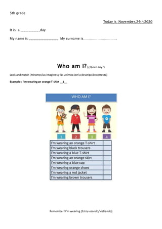 5th grade
Today is November,24th 2020
It is a ____________day
My name is __________________ My surname is………………………….
Who am I?(¿Quien soy?)
Look andmatch (Miramoslas imaginesylasunimosconla descripcióncorrecta)
Example : I’m wearingan orange T-shirt __1__
Remember! I’m wearing (Estoy usando/vistiendo)
 