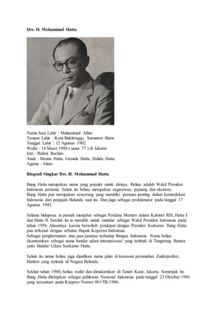 Drs. H. Mohammad Hatta
Nama Saat Lahir : Muhammad Athar
Tempat Lahir : Kota Bukittinggi, Sumatera Barat
Tanggal Lahir : 12 Agustus 1902
Wafat : 14 Maret 1980 ( umur 77 ) di Jakarta
Istri : Rahmi Rachim
Anak : Meutia Hatta, Gemala Hatta, Halida Hatta
Agama : Islam
Biografi Singkat Drs. H. Mohammad Hatta
Bung Hatta merupakan nama yang populer untuk dirinya. Beliau adalah Wakil Presiden
Indonesia pertama. Selain itu beliau merupakan negarawan, pejuang dan ekonom.
Bung Hatta pun merupakan seseorang yang memiliki peranan penting dalam kemerdekan
Indonesia dari penjajah Belanda saat itu. Dan juga sebagai proklamator pada tanggal 17
Agustus 1945.
Selama hidupnya ia pernah menjabat sebagai Perdana Menteri dalam Kabinet RIS, Hatta I
dan Hatta II. Setelah itu ia memilih untuk mundur sebagai Wakil Presiden Indonesia pada
tahun 1956. Alasannya karena berselisih pendapat dengan Presiden Soekarno. Bung Hatta
pun terkenal dengan sebutan Bapak Koperasi Indonesia.
Sebagai penghormatan atas jasa-jasanya terhadap Bangsa Indonesia. Nama beliau
dicantumkan sebagai nama bandar udara internasional yang terletak di Tangerang Banten
yaitu Bandar Udara Soekarno Hatta.
Selain itu nama beliau juga dijadikan nama jalan di kawasan perumahan Zuiderpolder,
Harlem yang terletak di Negara Belanda.
Sekitar tahun 1980, beliau wafat dan dimakamkan di Tanah Kusir, Jakarta. Semenjak itu
Bung Hatta ditetapkan sebagai pahlawan Nasional Indonesia pada tanggal 23 Oktober 1986
yang tercantum pada Keppres Nomor 081/TK/1986.
 