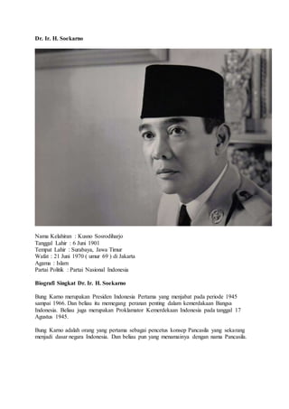 Dr. Ir. H. Soekarno
Nama Kelahiran : Kusno Sosrodiharjo
Tanggal Lahir : 6 Juni 1901
Tempat Lahir : Surabaya, Jawa Timur
Wafat : 21 Juni 1970 ( umur 69 ) di Jakarta
Agama : Islam
Partai Politik : Partai Nasional Indonesia
Biografi Singkat Dr. Ir. H. Soekarno
Bung Karno merupakan Presiden Indonesia Pertama yang menjabat pada periode 1945
sampai 1966. Dan beliau itu memegang peranan penting dalam kemerdakaan Bangsa
Indonesia. Beliau juga merupakan Proklamator Kemerdekaan Indonesia pada tanggal 17
Agustus 1945.
Bung Karno adalah orang yang pertama sebagai pencetus konsep Pancasila yang sekarang
menjadi dasar negara Indonesia. Dan beliau pun yang menamainya dengan nama Pancasila.
 