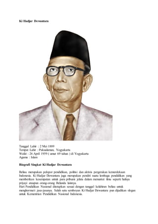 Ki Hadjar Dewantara
Tanggal Lahir : 2 Mei 1889
Tempat Lahir : Pakualaman, Yogyakarta
Wafat : 26 April 1959 ( umur 69 tahun ) di Yogyakarta
Agama : Islam
Biografi Singkat Ki Hadjar Dewantara
Beliau merupakan pelopor pendidikan, politisi dan aktivis pergerakan kemerdekaan
Indonesia. Ki Hadjar Dewantara juga merupakan pendiri suatu lembaga pendidikan yang
memberikan kesempatan untuk para pribumi jelata dalam menuntut ilmu seperti halnya
priyayi ataupun orang-orang Belanda lainnya.
Hari Pendidikan Nasional ditetapkan sesuai dengan tanggal kelahiran beliau untuk
menghormati jasa-jasanya. Salah satu semboyan Ki Hadjar Dewantara pun dijadikan slogan
untuk Kementrian Pendidikan Nasional Indonesia.
 