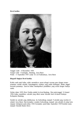 Dewi Sartika
Tanggal Lahir : 4 Desemeber 1884
Tempat Lahir : Cicalengka, Bandung, Jawa Barat
Wafat : 11 Septembet 1947 ( umur 62 ) di Tasikmalaya, Jawa Barat
Biografi Singkat Dewi Sartika
Ketika anak-anak beliau selalu memainkan peran sebagai seorang guru dengan teman-
temannya setelah sekolah. Sepeninggalan ayahnya yang sudah meninggal. Beliau tinggal
bersama pamannya. Saat itu beliau mendapatkan pendidikan yang sesuai dengan budaya
sunda.
Sekitar tahun 1899, Dewi Sartika pindah ke kota Bandung. Dan pada tanggal 16 Januari
1904, beliau mendirikan sekolah yang diberi nama Sekolah Isteri di darah Pendopo
Kabupaten Bandung.
Setelah itu sekolah yang didirikannya itu berkembang menjadi 9 sekolah yang tersebar di
seluruh Jawa Barat. Dan kemudian semakin berkembang menjadi satu sekolah di setiap kota
maupun kabupaten pada tahun 1920. Kemudian pada bulan September 1929 berubah nama
menjadi Sekolah Raden Dewi.
 