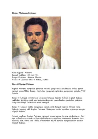 Thomas Matulessy Pattimura
Nama Populer : Pattimura
Tanggal Kelahiran : 08 Juni 1783
Tempat Kelahiran : Saparua, Maluku
Wafat : 16 Desember 1817 di Ambon, Maluku
Biografi Singkat Pattimura
Kapitan Pattimura merupakan pahlawan nasional yang berasal dari Maluku. Beliau pernah
menjadi sersan Militer Inggris. Dan beliau pun pernah melakukan perlawanan terhadap VOC
Belanda.
Tahun 1816, Inggris memberikan kekuasaan terhadap Belanda. Setelah itu pihak Belanda
melakukan kebijakan pajak atas tanah atau landrente, pemindahakan penduduk, pelayaran
Hongi atau Hongi Tochten dan poltik monopoli.
Tahun 1817, rakyat maluku mengangkat senjata untuk bangkit melawan Belanda yang
dipimpin langsung oleh Kapitan Pattimura. Maka pada saat itu terjadilah peperangan dengan
penjajah Belanda.
Sebagai panglima, Kapitan Pattimura mengatur strategi perang bersama pembantunya. Dan
juga berhasil mempersatukan Raja-raja Patihserta menggalang bantuan dari Kerajaan Jawa,
Sulawesi, Bali, Tidore dan Ternate. Pertempuran itu pun berhasil menghancurkan pasukan
penjajah Belanda.
 