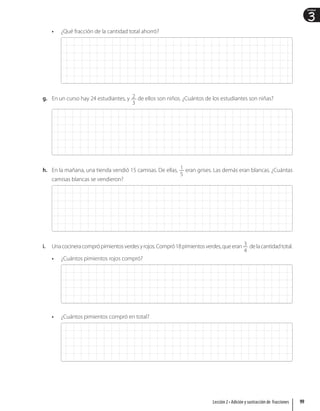 3
Unidad
• ¿Qué fracción de la cantidad total ahorró?
g. En un curso hay 24 estudiantes, y 2
3
de ellos son niños. ¿Cuántos de los estudiantes son niñas?
h. En la mañana, una tienda vendió 15 camisas. De ellas, 1
5
eran grises. Las demás eran blancas. ¿Cuántas
camisas blancas se vendieron?
i. Unacocineracomprópimientosverdesyrojos.Compró18pimientosverdes,queeran 3
4
delacantidadtotal.
• ¿Cuántos pimientos rojos compró?
• ¿Cuántos pimientos compró en total?
99
Lección 2 • Adición y sustracción de fracciones
 