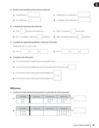 3
Unidad
5. Escribe cada cantidad como un número decimal.
a. 9 centésimos =
b. 23 centésimos =
c. 6 décimos y un centésimo =
d. 7 unidades y 90 centésimos =
6. Completa las siguientes equivalencias.
a. 0,38 = décimos y 8 centésimos.
b. 2,71 = 2 unidades, 7 décimos y centésimo.
c. 5,09 = 5 unidades y centésimos.
d. 8,86=8unidades,8décimosy centésimos.
7. Completa las siguientes igualdades. Guíate por el ejemplo.
Ejemplo 7,45 = 7 + 0,4 + 0,05
a. 4,31 = + + b. 9,57 = + +
8. Completa cada afirmación.
a. En el número 0,38, el dígito 8 está en la posición de los .
b. En el número 12,67, el dígito que está en la posición de los décimos es el .
c. En el número 3,45, el valor posicional del dígito 5 es .
d. En el número 5,02, el valor posicional del dígito 2 es .
Milésimos
1. Escribe el número decimal representado en cada tabla de valor posicional.
a.
Unidades Décimos Centésimos Milésimos
b.
Unidades Décimos Centésimos Milésimos
,
,
103
Lección 3 • Números decimales
 