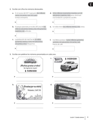 1
Unidad
2. Escribe con cifras los números destacados.
a. En el verano del 2017 ingresaron dos millones
ciento cincuenta y seis mil cuatro
turistas extranjeros.

b. El parque automotriz, en el año 2013, era de tres
millones seiscientos treinta y dos mil quinientos
cuarenta y seis vehículos.

c. La producción de maíz fue de un millón
quinientos treinta y ocho mil setecientos
cincuenta y cinco kilogramos.

d. Ocho millones novecientos noventa y un mil
seiscientos cuarenta y tres pesos destinará
una fundación a proyectos sociales.

e. Un video tiene tres millones treinta y tres visitas.

f. Una fábrica produce nueve millones quinientos
veintitrés mil setecientos cincuenta y seis
frascos de café.

3. Escribe con palabras los números presentados en cada caso.
a.
¡Muchas gracias a todos!
Se lograron reunir
$ 5050000

b.
¡Graciasporsuvisita!
Visitantes: 2647310

c. $ 9009009

d.

9
Lección 1 • Grandes números
 