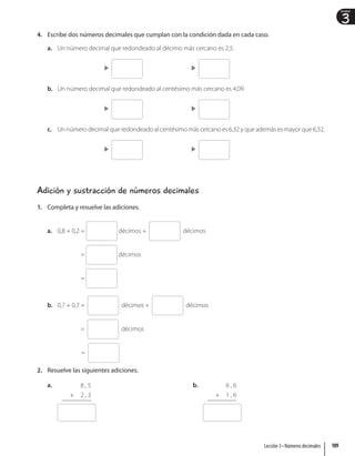 3
Unidad
4. Escribe dos números decimales que cumplan con la condición dada en cada caso.
a. Un número decimal que redondeado al décimo más cercano es 2,5.

b. Un número decimal que redondeado al centésimo más cercano es 4,09.

c. Un número decimal que redondeado al centésimo más cercano es 6,32 y que además es mayor que 6,32.

Adición y sustracción de números decimales
1. Completa y resuelve las adiciones.
a. 0,8 + 0,2 = décimos + décimos
= décimos
=
b. 0,7 + 0,7 = décimos + décimos
= décimos
=
2. Resuelve las siguientes adiciones.
a. 8 , 5
+ 2 , 3
b. 6 , 6
+ 1 , 6
109
Lección 3 • Números decimales
 