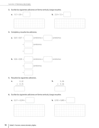 Lección 3: Números decimales
3. Escribe las siguientes adiciones en forma vertical y luego resuelve.
a. 15,7 + 3,8 = b. 22,9 + 7,2 =
4. Completa y resuelve las adiciones.
a. 0,03 + 0,07 = centésimos + centésimos
= centésimos
=
b. 0,06 + 0,08 = centésimos + centésimos
= centésimos
=
5. Resuelve las siguientes adiciones.
a. 0 , 02
+ 0 , 35
b. 0 , 06
+ 0 , 46
6. Escribe las siguientes adiciones en forma vertical y luego resuelve.
a. 0,571 + 0,294 = b. 0,783 + 0,885 =
Unidad 3 • Fracciones, números decimales y álgebra
110
 