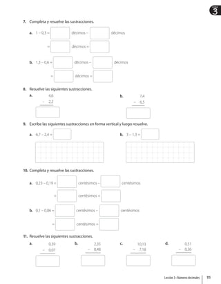 3
Unidad
7. Completa y resuelve las sustracciones.
a. 1 – 0,3 = décimos – décimos
= décimos =
b. 1,3 – 0,6 = décimos – décimos
= décimos =
8. Resuelve las siguientes sustracciones.
a. 4,6
– 2,2
b. 7,4
– 6,5
9. Escribe las siguientes sustracciones en forma vertical y luego resuelve.
a. 6,7 – 2,4 = b. 3 – 1,3 =
10. Completa y resuelve las sustracciones.
a. 0,23 – 0,19 = centésimos – centésimos
= centésimos =
b. 0,1 – 0,06 = centésimos – centésimos
= centésimos =
11. Resuelve las siguientes sustracciones.
a. 0,39
– 0,07
b. 2,35
– 0,48
c. 10,13
– 7,18
d. 0,51
– 0,36
111
Lección 3 • Números decimales
 