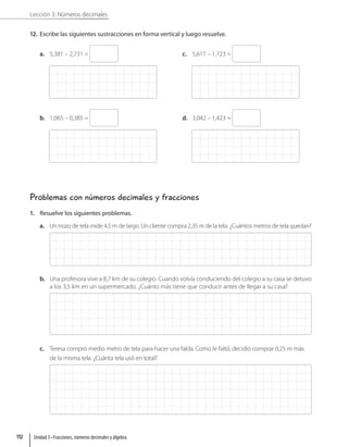 Lección 3: Números decimales
12. Escribe las siguientes sustracciones en forma vertical y luego resuelve.
a. 5,381 – 2,731 =
b. 1,065 – 0,385 =
c. 5,617 – 1,723 =
d. 3,042 – 1,423 =
Problemas con números decimales y fracciones
1. Resuelve los siguientes problemas.
a. Un trozo de tela mide 4,5 m de largo. Un cliente compra 2,35 m de la tela. ¿Cuántos metros de tela quedan?
b. Una profesora vive a 8,7 km de su colegio. Cuando volvía conduciendo del colegio a su casa se detuvo
a los 3,5 km en un supermercado. ¿Cuánto más tiene que conducir antes de llegar a su casa?
c. Teresa compró medio metro de tela para hacer una falda. Como le faltó, decidió comprar 0,25 m más
de la misma tela. ¿Cuánta tela usó en total?
Unidad 3 • Fracciones, números decimales y álgebra
112
 