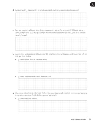 3
Unidad
d. Luisa compró 1 1
4
kg de jamón. En la balanza digital, ¿qué número decimal debe aparecer?
e. Para una convivencia Elena y Jaime deben cooperar con salame. Elena compró 0, 375 kg de salame y
Jaime, compró 0,125 kg. Él dice que compró más kilogramos de salame que Elena, ¿está en lo correcto
Jaime? ¿Por qué?
f. Andrea tiene un trozo de cordel que mide 10,5 cm y Pedro tiene un trozo de cordel que mide 1,75 cm
más que el de Andrea.
• ¿Cuánto mide el trozo de cordel de Pedro?
• ¿Cuántos centímetros de cuerda tienen en total?
g. Una antena A de telefonía móvil mide 15,78 m. Una segunda antena B mide 0,56 m menos que la antena
A y una tercera antena C mide 2,45 m más que la antena B.
• ¿Cuánto mide cada antena?
113
Lección 3 • Números decimales
 