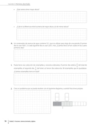 Lección 3: Números decimales
• ¿Qué antena tiene mayor altura?
• ¿Cuál es la diferencia entre la antena de mayor altura y la de menor altura?
h. Un contenedor de reserva de agua contiene 52 L que se utilizan para riego de una parcela. El primer
día se usan 9,83 L. Si cada siguiente día se usan 2,03 L más. ¿Cuántos litros se han usado en los cuatro
primeros días?
i. Paula tiene una colección de estampillas y necesita ordenarlas. El primer día ordena 2
3
del total de
estampillas; el segundo día, 1
5
del total y el tercer día ordena las 38 estampillas que le quedaban.
¿Cuántas estampillas tiene en total?
j. Crea un problema que se pueda resolver con el siguiente diagrama y usando fracciones propias.
?
Unidad 3 • Fracciones, números decimales y álgebra
114
 