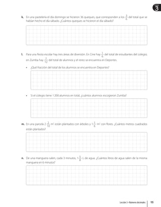3
Unidad
k. En una pastelería el día domingo se hicieron 36 queques, que corresponden a los 3
6
del total que se
habían hecho el día sábado. ¿Cuántos queques se hicieron el día sábado?
l. Para una fiesta escolar hay tres áreas de diversión. En Cine hay 1
6
del total de estudiantes del colegio;
en Zumba hay 7
12
del total de alumnos y el resto se encuentra en Deportes.
• ¿Qué fracción del total de los alumnos se encuentra en Deportes?
• Si el colegio tiene 1200 alumnos en total, ¿cuántos alumnos escogieron Zumba?
m. En una parcela 2 2
10
m2
están plantados con árboles y 1 1
6
m2
con flores. ¿Cuántos metros cuadrados
están plantados?
n. De una manguera salen, cada 3 minutos, 1 5
8
L de agua. ¿Cuántos litros de agua salen de la misma
manguera en 6 minutos?
115
Lección 3 • Números decimales
 