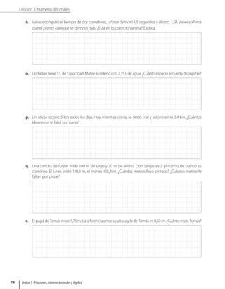 Lección 3: Números decimales
ñ. Vanesa comparó el tiempo de dos corredores, uno se demoró 1,5 segundos y el otro, 1,50. Vanesa afirma
que el primer corredor se demoró más. ¿Está en lo correcto Vanesa? Explica.
o. Un bidón tiene 5 L de capacidad. Mateo lo rellenó con 2,35 L de agua. ¿Cuánto espacio le queda disponible?
p. Un atleta recorre 5 km todos los días. Hoy, mientras corría, se sintió mal y solo recorrió 3,4 km. ¿Cuántos
kilómetros le faltó por correr?
q. Una cancha de rugby mide 100 m de largo y 70 m de ancho. Don Sergio está pintando de blanco su
contorno. El lunes pintó 120,8 m, el martes 105,4 m. ¿Cuántos metros lleva pintado? ¿Cuántos metros le
faltan por pintar?
r. El papá de Tomás mide 1,75 m. La diferencia entre su altura y la de Tomás es 0,50 m. ¿Cuánto mide Tomás?
Unidad 3 • Fracciones, números decimales y álgebra
116
 