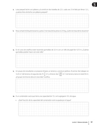 3
Unidad
s. Luisa preparó leche con plátano y la vertió en dos botellas de 2,5 L cada una. Si le faltó por llenar 1,3 L,
¿cuántos litros de leche con plátano preparó?
t. Rosa compró 4,56 kg de duraznos y peras. Si la masa de las peras es 2,15 kg, ¿cuál es la masa de los duraznos?
u. En el curso de Josefina están haciendo guirnaldas de 3,5 m con un rollo de papel de 15,75 m. ¿Cuántas
guirnaldas podrán hacer con este rollo?
v. Un grupo de estudiantes se propone limpiar un terreno y construir jardines. El primer día trabajan en
12,25 m2
del terreno; el segundo día 19
5
8
m2
y el tercer día 1587
100
m2
. Si el terreno tiene en total 50 m2
,
¿el grupo termina la obra en esos días? Justifica.
w. A un contenedor vacío que tiene una capacidad de 15 L se le agregaron 10 L de agua.
• ¿Qué fracción de la capacidad del contenedor está ocupada por el agua?
117
Lección 3 • Números decimales
 