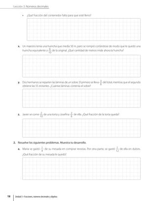Lección 3: Números decimales
• ¿Qué fracción del contenedor falta para que esté lleno?
x. Un maestro tenía una huincha que medía 50 m, pero se rompió cortándose de modo que le quedó una
huincha equivalente a 6
10
de la original. ¿Qué cantidad de metros mide ahora la huincha?
y. Dos hermanos se reparten las láminas de un sobre. El primero se lleva 3
8
del total, mientras que el segundo
obtiene las 55 restantes. ¿Cuántas láminas contenía el sobre?
z. Javier se come 2
10
de una torta y Josefina 2
8
de ella. ¿Qué fracción de la torta queda?
2. Resuelve los siguientes problemas. Muestra tu desarrollo.
a. María se gastó 1
4
de su mesada en comprar revistas. Por otra parte, se gastó 1
12
de ella en dulces.
¿Qué fracción de su mesada le quedó?
Unidad 3 • Fracciones, números decimales y álgebra
118
 