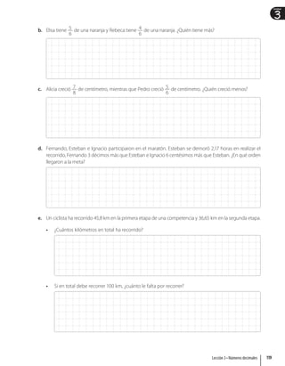 3
Unidad
b. Elisa tiene 5
6
de una naranja y Rebeca tiene 4
6
de una naranja. ¿Quién tiene más?
c. Alicia creció 7
8
de centímetro, mientras que Pedro creció 5
6
de centímetro. ¿Quién creció menos?
d. Fernando, Esteban e Ignacio participaron en el maratón. Esteban se demoró 2,17 horas en realizar el
recorrido, Fernando 3 décimos más que Esteban e Ignacio 6 centésimos más que Esteban. ¿En qué orden
llegaron a la meta?
e. Un ciclista ha recorrido 45,8 km en la primera etapa de una competencia y 36,65 km en la segunda etapa.
• ¿Cuántos kilómetros en total ha recorrido?
• Si en total debe recorrer 100 km, ¿cuánto le falta por recorrer?
119
Lección 3 • Números decimales
 