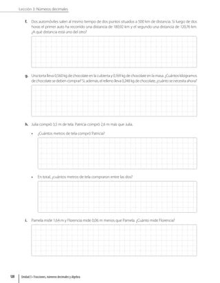 Lección 3: Números decimales
f. Dos automóviles salen al mismo tiempo de dos puntos situados a 500 km de distancia. Si luego de dos
horas el primer auto ha recorrido una distancia de 180,92 km y el segundo una distancia de 120,76 km.
¿A qué distancia está uno del otro?
g. Una torta lleva 0,560 kg de chocolate en la cubierta y 0,169 kg de chocolate en la masa. ¿Cuántos kilogramos
de chocolate se deben comprar? Si, además, el relleno lleva 0,248 kg de chocolate, ¿cuánto se necesita ahora?
h. Julia compró 3,5 m de tela. Patricia compró 2,6 m más que Julia.
• ¿Cuántos metros de tela compró Patricia?
• En total, ¿cuántos metros de tela compraron entre las dos?
i. Pamela mide 1,64 m y Florencia mide 0,06 m menos que Pamela. ¿Cuánto mide Florencia?
Unidad 3 • Fracciones, números decimales y álgebra
120
 