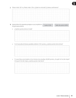 3
Unidad
j. Álvaro mide 1,87 m y Pedro mide 1,76 m. ¿Quién es más alto? ¿Cuántos centímetros?
k. Ignaciaobtuvolossiguientespuntajesenunacompetencia
de gimnasia artística:
• ¿Cuántos puntos tiene en total?
• Si en la prueba de barras paralelas obtiene 7,321 puntos, ¿cuántos puntos tiene ahora?
• Si Laura lleva acumulado en las mismas tres pruebas 24,369 puntos. ¿A quién le ha ido mejor?
A la que le ha ido mejor, ¿cuántos puntos más tiene?
Suelo: 9,156 Salto de potro: 8,956
121
Lección 3 • Números decimales
 