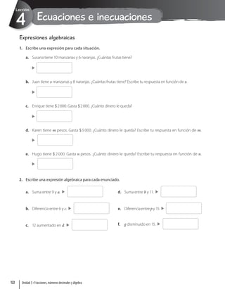 Ecuaciones e inecuaciones
4
Lección
Expresiones algebraicas
1. Escribe una expresión para cada situación.
a. Susana tiene 10 manzanas y 6 naranjas. ¿Cuántas frutas tiene?
b. Juan tiene x manzanas y 8 naranjas. ¿Cuántas frutas tiene? Escribe tu respuesta en función de x.
c. Enrique tiene $2800. Gasta $2000. ¿Cuánto dinero le queda?
d. Karen tiene m pesos. Gasta $5000. ¿Cuánto dinero le queda? Escribe tu respuesta en función de m.
e. Hugo tiene $2000. Gasta n pesos. ¿Cuánto dinero le queda? Escribe tu respuesta en función de n.
2. Escribe una expresión algebraica para cada enunciado.
a. Suma entre 9 y a.
b. Diferencia entre 6 y c.
c. 12 aumentado en d.
d. Suma entre b y 11.
e. Diferencia entre p y 15.
f. g disminuido en 15.
Unidad 3 • Fracciones, números decimales y álgebra
122
 
