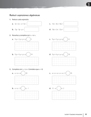 3
Unidad
Reducir expresiones algebraicas
1. Reduce cada expresión.
a. 3z + 2z – z + 5z =
b. 15y – 9y – y =
c. 12x – 4x + 10x =
d. 10x + 2x – 12x =
2. Resuelve y completa con ,  o =.
a. Si y = 3, y + y + y 2
b. Si y = 4, y + y + y 14
c. Si y = 5, y + y + y 12
d. Si y = 6, y + y + y 18
3. Completa con ,  o =. Considera que x = 8.
a. x + x + x 20
b. x + x – 9 x – 1
c. x + x + x + x + x + 5 45
d. 12 – x x : 2
123
Lección 4 • Ecuaciones e inecuaciones
 