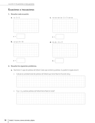Lección 4: Ecuaciones e inecuaciones
Ecuaciones e inecuaciones
1. Resuelve cada ecuación.
a. x – 5 = 5
x =
b. a + a + 4 = 10
a =
c. n + n + n + n – 5 = 7 + n + n
n =
d. b + b – 13 = 17
b =
2. Resuelve los siguientes problemas.
a. Raúl tiene 5 cajas de pelotas de fútbol. Cada caja contiene y pelotas. Su padre le regala otras 8.
• Calcula la cantidad total de pelotas de fútbol que tiene Raúl en función de y.
• Si y = 4, ¿cuántas pelotas de fútbol tiene Raúl en total?
Unidad 3 • Fracciones, números decimales y álgebra
124
 