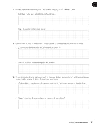 3
Unidad
b. Gloria compró z cajas de detergente a $ 900 cada una y pagó con $ 5000 a la cajera.
• Calcula el vuelto que recibió Gloria en función de z.
• Si z = 3, ¿cuánto vuelto recibió Gloria?
c. Germán tiene w años. Su madre tiene 4 veces su edad. Su padre tiene 3 años más que su madre.
• ¿Cuántos años tiene el padre de Germán en función de w?
• Si w = 9, ¿cuántos años tiene el padre de Germán?
d. El administrador de una oficina compró 16 cajas de lápices, que contienen m lápices cada una.
Los empleados sacaron 10 lápices del cuarto de suministros.
• ¿Cuántos lápices quedaron en el cuarto de suministros? Escribe tu respuesta en función de m.
• Si m = 5, ¿cuántos lápices quedaron en el cuarto de suministros?
125
Lección 4 • Ecuaciones e inecuaciones
 