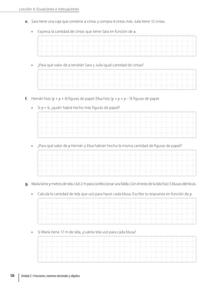 Lección 4: Ecuaciones e inecuaciones
e. Sara tiene una caja que contiene x cintas y compra 4 cintas más. Julia tiene 12 cintas.
• Expresa la cantidad de cintas que tiene Sara en función de x.
• ¿Para qué valor de x tendrán Sara y Julia igual cantidad de cintas?
f. Hernán hizo (y + y + 4) figuras de papel. Elisa hizo (y + y + y – 9) figuras de papel.
• Si y = 6, ¿quién habrá hecho más figuras de papel?
• ¿Para qué valor de y Hernán y Elisa habrán hecho la misma cantidad de figuras de papel?
g. Maríatieneymetrosdetela.Usó2mparaconfeccionarunafalda.Conelrestodelatelahizo5blusasidénticas.
• Calcula la cantidad de tela que usó para hacer cada blusa. Escribe tu respuesta en función de y.
• Si María tiene 17 m de tela, ¿cuánta tela usó para cada blusa?
Unidad 3 • Fracciones, números decimales y álgebra
126
 
