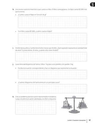 3
Unidad
h. Una revista cuesta la mitad de lo que cuesta un libro. El libro cuesta p pesos. Un lápiz cuesta $2000 más
que la revista.
• ¿Cuánto cuesta el lápiz en función de p?
• Si el libro cuesta $5000, ¿cuánto cuesta el lápiz?
i. Andrés tiene y años y Camila tiene 8 años menos que Andrés. ¿Qué expresión representa la cantidad total
de años? Si juntos tienen 20 años, ¿cuántos años tiene Andrés?
j. Laura tiene m kilogramos de harina. Utiliza 1 kg para unos pasteles y le quedan 3 kg.
• Escribe la ecuación correspondiente y haz un diagrama que represente la situación.
• ¿Cuántos kilogramos de harina tenía en un principio Laura?
k. Crea un problema para la ecuación representada en la balanza.
Luego, resuelve la ecuación planteada y escribe tu respuesta.
x
127
Lección 4 • Ecuaciones e inecuaciones
 