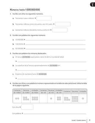 1
Unidad
Números hasta 1 000000000
1. Escribe con cifras los siguientes números.
a. Trescientos nueve millones.
b. Trescientos millones ciento cincuenta y seis mil cuatro.
c. Quinientos millones doscientos treinta y ocho mil.
2. Escribe con palabras los siguientes números.
a. 555050000 
b. 728230014 
c. 957009009 
3. Escribe con palabras los números destacados.
a. Al menos 619700000 espectadores vieron el último mundial de fútbol.

b. La superficie de la Tierra es aproximadamente de 510100000 km2
.

c. El premio de una lotería fueron  160000000.

4. Escribe con cifras y con palabras el número representado en la tabla de valor posicional. Utiliza la tabla
de la página siguiente.
Centenas
de millón
Decenas
de millón
Unidades
de millón
Centenas
de mil
Decenas
de mil
Unidades
de mil
Centenas Decenas Unidades
Con cifras
Con palabras  .
11
Lección 1 • Grandes números
 