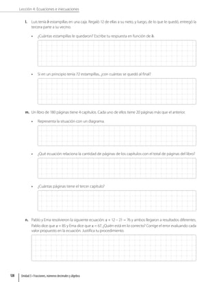 Lección 4: Ecuaciones e inecuaciones
l. Luis tenía b estampillas en una caja. Regaló 12 de ellas a su nieto, y luego, de lo que le quedó, entregó la
tercera parte a su vecino.
• ¿Cuántas estampillas le quedaron? Escribe tu respuesta en función de b.
• Si en un principio tenía 72 estampillas, ¿con cuántas se quedó al final?
m. Un libro de 180 páginas tiene 4 capítulos. Cada uno de ellos tiene 20 páginas más que el anterior.
• Representa la situación con un diagrama.
• ¿Qué ecuación relaciona la cantidad de páginas de los capítulos con el total de páginas del libro?
• ¿Cuántas páginas tiene el tercer capítulo?
n. Pablo y Ema resolvieron la siguiente ecuación: x + 12 – 21 = 76 y ambos llegaron a resultados diferentes.
Pablo dice que x = 85 y Ema dice que x = 67. ¿Quién está en lo correcto? Corrige el error evaluando cada
valor propuesto en la ecuación. Justifica tu procedimiento.
Unidad 3 • Fracciones, números decimales y álgebra
128
 