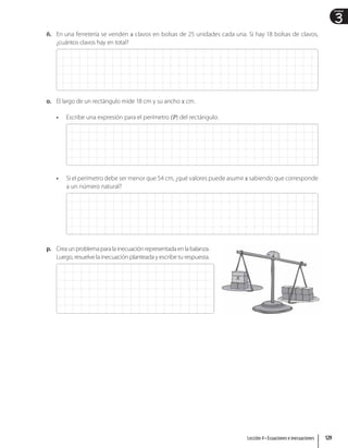 3
Unidad
ñ. En una ferretería se venden x clavos en bolsas de 25 unidades cada una. Si hay 18 bolsas de clavos,
¿cuántos clavos hay en total?
o. El largo de un rectángulo mide 18 cm y su ancho x cm.
• Escribe una expresión para el perímetro (P) del rectángulo.
• Si el perímetro debe ser menor que 54 cm, ¿qué valores puede asumir x sabiendo que corresponde
a un número natural?
p. Creaunproblemaparalainecuaciónrepresentadaenlabalanza.
Luego, resuelve la inecuación planteada y escribe tu respuesta.
x
129
Lección 4 • Ecuaciones e inecuaciones
 