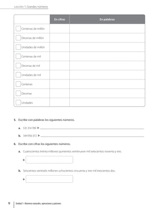 Lección 1: Grandes números
En cifras En palabras
Centenas de millón
Decenas de millón
Unidades de millón
Centenas de mil
Decenas de mil
Unidades de mil
Centenas
Decenas
Unidades
5. Escribe con palabras los siguientes números.
a. 531314789 
b. 344956372 
6. Escribe con cifras los siguientes números.
a. Cuatrocientos treinta millones quinientos veintinueve mil setecientos noventa y tres.

b. Seiscientos veintiséis millones ochocientos cincuenta y tres mil trescientos dos.

Unidad 1 • Números naturales, operaciones y patrones
12
 