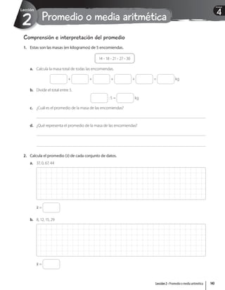 Promedio o media aritmética
2
Lección
4
Unidad
Comprensión e interpretación del promedio
1. Estas son las masas (en kilogramos) de 5 encomiendas.
14 - 18 - 21 - 27 - 30
a. Calcula la masa total de todas las encomiendas.
+ + + + = kg
b. Divide el total entre 5.
: 5 = kg
c. ¿Cuál es el promedio de la masa de las encomiendas?
d. ¿Qué representa el promedio de la masa de las encomiendas?
2. Calcula el promedio (x) de cada conjunto de datos.
a. 37, 0, 67, 44
x =
b. 8, 12, 15, 29
x =
143
Lección 2 • Promedio o media aritmética
 