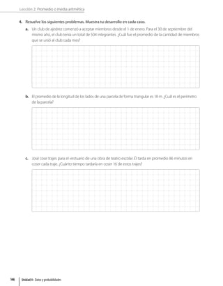 Lección 2: Promedio o media aritmética
4. Resuelve los siguientes problemas. Muestra tu desarrollo en cada caso.
a. Un club de ajedrez comenzó a aceptar miembros desde el 1 de enero. Para el 30 de septiembre del
mismo año, el club tenía un total de 504 integrantes. ¿Cuál fue el promedio de la cantidad de miembros
que se unió al club cada mes?
b. El promedio de la longitud de los lados de una parcela de forma triangular es 18 m. ¿Cuál es el perímetro
de la parcela?
c. José cose trajes para el vestuario de una obra de teatro escolar. Él tarda en promedio 86 minutos en
coser cada traje. ¿Cuánto tiempo tardaría en coser 16 de estos trajes?
Unidad 4 • Datos y probabilidades
146
 