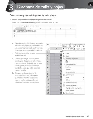 Diagrama de tallo y hojas
3
Lección
4
Unidad
Construcción y uso del diagrama de tallo y hojas
1. Realiza la siguiente actividad en una planilla del cálculo.
Usa la función aleatorio.entre() y genera 20 números entre 30 y 60.
• Para obtener los 20 números arrastra la
funciónqueseingresóenA1hastaA20.Una
vezquesehayangeneradolos20números
debesmarcarlosyluegoseleccionarcopiar.
• Posteriormente, elige pegado
especial, valores.
a. Una vez que tengas los 20 números
construye el diagrama de tallo y hojas
correspondiente. A medida que lo vayas
construyendo, a un costado de este,
escribe los pasos que estás haciendo
para construirlo.
b. Compara tu diagrama con el de
un compañero o una compañera.
¿Cómo son? Discutan las posibles
razones por las cuales pueden ser
diferentes o similares sus diagramas.
147
Lección 3 • Diagrama de tallo y hojas
 
