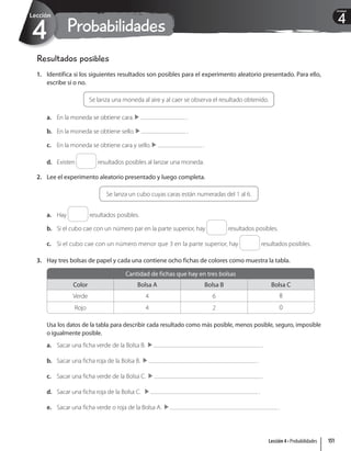 Probabilidades
4
Lección
4
Unidad
Resultados posibles
1. Identifica si los siguientes resultados son posibles para el experimento aleatorio presentado. Para ello,
escribe sí o no.
Se lanza una moneda al aire y al caer se observa el resultado obtenido.
a. En la moneda se obtiene cara. .
b. En la moneda se obtiene sello. .
c. En la moneda se obtiene cara y sello. .
d. Existen resultados posibles al lanzar una moneda.
2. Lee el experimento aleatorio presentado y luego completa.
Se lanza un cubo cuyas caras están numeradas del 1 al 6.
a. Hay resultados posibles.
b. Si el cubo cae con un número par en la parte superior, hay resultados posibles.
c. Si el cubo cae con un número menor que 3 en la parte superior, hay resultados posibles.
3. Hay tres bolsas de papel y cada una contiene ocho fichas de colores como muestra la tabla.
Cantidad de fichas que hay en tres bolsas
Color Bolsa A Bolsa B Bolsa C
Verde 4 6 8
Rojo 4 2 0
Usa los datos de la tabla para describir cada resultado como más posible, menos posible, seguro, imposible
o igualmente posible.
a. Sacar una ficha verde de la Bolsa B. .
b. Sacar una ficha roja de la Bolsa B. .
c. Sacar una ficha verde de la Bolsa C. .
d. Sacar una ficha roja de la Bolsa C. .
e. Sacar una ficha verde o roja de la Bolsa A. .
151
Lección 4 • Probabilidades
 