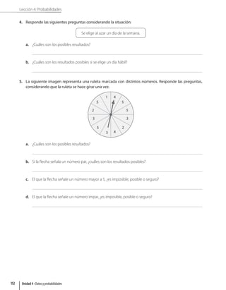 Lección 4: Probabilidades
4. Responde las siguientes preguntas considerando la situación:
Se elige al azar un día de la semana.
a. ¿Cuáles son los posibles resultados?
b. ¿Cuáles son los resultados posibles si se elige un día hábil?
5. La siguiente imagen representa una ruleta marcada con distintos números. Responde las preguntas,
considerando que la ruleta se hace girar una vez.
3 4
2
5
2
3
3
5
5
5
4
1
a. ¿Cuáles son los posibles resultados?
b. Si la flecha señala un número par, ¿cuáles son los resultados posibles?
c. El que la flecha señale un número mayor a 5, ¿es imposible, posible o seguro?
d. El que la flecha señale un número impar, ¿es imposible, posible o seguro?
Unidad 4 • Datos y probabilidades
152
 