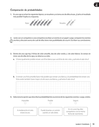 4
Unidad
Comparación de probabilidades
1. En una caja se echan los siguientes lápices, se revuelven y se toma uno de ellos al azar. ¿Cuál es el resultado
más posible? Explica tu respuesta.
Rojos Rosados
2. Junto con un compañero o una compañera escriban un evento en un papel. Luego, comparen los eventos
escritos y discutan acerca de cuál de ellos tiene más posibilidades de ocurrir. Escriban sus conclusiones.
3. Dentro de una caja hay 3 fichas de color amarillo, dos de color verde y x de color blanco. Se extrae sin
mirar una de ellas de la caja y se observa su color.
a. Si fuera igualmente posible extraer una ficha blanca que una ficha de otro color, ¿cuál sería el valor de x?
b. Si extraer una ficha amarilla fuese más posible que extraer una blanca, y la probabilidad de extraer una
ficha verde también fuese mayor a la de sacar una blanca, ¿cuál sería el valor de x?
4. Selecciona la opción que describa la probabilidad de ocurrencia de los siguientes eventos. Luego, únelos.
A medianoche el cielo
estará oscuro.
Imposible
Puedo levantar un camión
usando un solo dedo.
Posible
En mi curso hay diez
compañeros con la misma
fecha de nacimiento.
Seguro
153
Lección 4 • Probabilidades
 