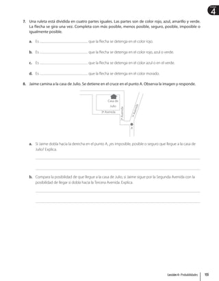 4
Unidad
7. Una ruleta está dividida en cuatro partes iguales. Las partes son de color rojo, azul, amarillo y verde.
La flecha se gira una vez. Completa con más posible, menos posible, seguro, posible, imposible o
igualmente posible.
a. Es que la flecha se detenga en el color rojo.
b. Es que la flecha se detenga en el color rojo, azul o verde.
c. Es que la flecha se detenga en el color azul o en el verde.
d. Es que la flecha se detenga en el color morado.
8. Jaime camina a la casa de Julio. Se detiene en el cruce en el punto A. Observa la imagen y responde.
Casa de
Julio
A
3ª Avenida
2ª
Avenida
1
ª
A
v
e
n
i
d
a
a. Si Jaime dobla hacia la derecha en el punto A, ¿es imposible, posible o seguro que llegue a la casa de
Julio? Explica.
b. Compara la posibilidad de que llegue a la casa de Julio, si Jaime sigue por la Segunda Avenida con la
posibilidad de llegar si dobla hacia la Tercera Avenida. Explica.
155
Lección 4 • Probabilidades
 