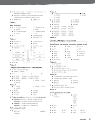 5. a. Quinientos treinta y un millones trescientos catorce mil
setecientos ochenta y nueve.
b. Trescientos cuarenta y cuatro millones novecientos
cincuenta y seis mil trescientos setenta y dos.
6. a. 430529793 b. 626853302
Página 13
Valor posicional
1. a. • 3 centenas de mil
• 300000
• 4 decenas de mil
• 40000
b. • 6 centenas de mil
• 20000
• 3 unidades de mil
• 100
2. a. 2 b. centenas de mil
c. decenas de mil
Página 14
3. a. 50000; 400 b. 7; 100000; 3; 100
4. a. 708504 b. 205010
5. a. 1 unidad de millón
b. 1000000
c. 8 unidades de mil
d. 8000
6. 7 5 1 9 4 5 6
7000000 6
500000 50
10000 400
9 000
7. 9165783
Página 15
Comparación de números hasta 1 000000000
1. a. 8; 6; 8079720; 6990395; .
b. 5096357; 1083952; .
2. a.  b.  c.  d. 
3. a. 3190000  2720000  2432000  480000
b. 3150000  2020000  913000  513900
4. a. • 200000
• 200000
• 200000; 1338561
Página 16
b. • 100000
• 100000
• 100000; 4355230
5. a. 80000
b. 5602000
c. 562000
d. 1002000
e. 100000
f. SELVA
6. Respuesta variada, a continuación se muestran dos ejemplos.
a. Ejemplo 1: 820 530 121; 880480919; 990300675
Ejemplo 2: 835418999; 899999999; 950900090
b. Ejemplo 1: 5500000; 5600000; 5800000
Ejemplo 2: 5450000; 6100150; 6300000
Redondeo y estimación
1. a.
9 707 000 9 708 000
9708000
Página 17
b.
31500000 31600000
31590000
2. a. 53 600 000
b. 95 500 000
c. 15 400 000
d. 72 200 000
3. a. 5005000 b. 9000400
4. a. 7264000 + 7153000 = 14417000
b. 4886000 + 6076000 = 10962000
5. a. 4600000 + 2100000 = 6700000
b. 1900000 + 3200000 = 5100000
c. 5100000 + 4900000 = 10000000
Página 18
Lección 2: Multiplicación y división
Multiplicación por decenas, centenas y unidades de mil
1. a. 470 b. 71400 c. 37020
2. a. 10 b. 10 c. 70
3. a. 2500
b. 8600
c. 9500
d. 21700
e. 80300
f. 7000
g. 70000
h. 726000
i. 8032000
j. 3936000
k. HUEMUL
4. a. 3; 12; 1200 b. 5; 60; 6000
Página 19
c. 5; 40; 40 000
5. a. Pagó $3600 en total.
b. Necesita 500 rosas en total.
c. El costo total del paseo fue de $530000.
d. Ganó $3500 ese día.
Página 20
e. Se entregarán 22000 manzanas ese mes.
f. Ese mes habrá ganado $54000.
6. a. $10950
b. $19530
c. $241500
d. $106800
7. a. Pagó $180000 en total.
b. Compró 12000 cc de agua mineral.
Página 21
Estrategias de cálculo mental
1. a. 7; 70
7; 70; 490
b. 18; 100
9; 200
18; 100
9; 200
1800
2. a. 6 • 8 b. 16 • 10
3. a. 352 b. 60
4. a. 200 b. 180 c. 1836 d. 930
5. a. 360 b. 476 c. 2360 d. 1550
Solucionario 157
 
