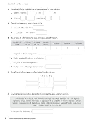 Lección 1: Grandes números
3. Completa la forma estándar o la forma expandida de cada número.
a. 153420 = 100000 + + 3000 + + 20
b. 760300 = • + 6 • 10000 + •
4. Compón cada número según corresponda.
a. 700000 + 8000 + 500 + 4 =
b. 2 • 100000 + 5 • 1000 + 1 • 10 =
5. Usa la tabla de valor posicional para completar cada afirmación.
Unidades de
millón
Centenas
de mil
Decenas
de mil
Unidades
de mil
Centenas Decenas Unidades
1 5 0 8 3 6 9
a. El dígito 1 en el número representa .
b. El valor posicional del dígito 1 en el número es .
c. El dígito 8 en el número representa .
d. El valor posicional del dígito 8 en el número es .
6. Completa con el valor posicional de cada dígito del número.
7 5 1 9 4 5 6
7. En un concurso matemático, dieron las siguientes pistas para hallar un número.
Es un número de 7 cifras. El valor posicional del dígito 7 es 700, el del dígito 3 es 3 y el dígito 6
representa 60000. El dígito mayor está en la posición de las unidades de millón y el dígito 5 está en
la de las unidades de mil. El dígito 1 está al lado del dígito ubicado en la posición de las unidades de
millón y el dígito 8 representa 8 decenas.
Escribe con cifras el número.
Unidad 1 • Números naturales, operaciones y patrones
14
 