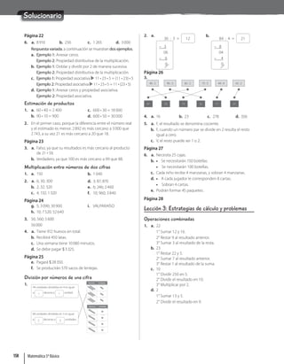 Solucionario
Página 22
6. a. 8910 b. 256 c. 1265 d. 3000
Respuesta variada, a continuación se muestran dos ejemplos.
a. Ejemplo 1: Anexar ceros.
Ejemplo 2: Propiedad distributiva de la multiplicación.
b. Ejemplo 1: Doblar y dividir por 2 de manera sucesiva.
Ejemplo 2: Propiedad distributiva de la multiplicación.
c. Ejemplo 1: Propiedad asociativa 11 • 23 • 5 = (11 • 23) • 5
Ejemplo 2: Propiedad asociativa 11 • 23 • 5 = 11 • (23 • 5)
d. Ejemplo 1: Anexar ceros y propiedad asociativa.
Ejemplo 2: Propiedad asociativa.
Estimación de productos
1. a. 60 • 40 = 2 400
b. 90 • 10 = 900
c. 600 • 30 = 18 000
d. 600 • 50 = 30 000
2. En el primer caso, porque la diferencia entre el número real
y el estimado es menor. 2892 es más cercano a 3000 que
2743, a su vez 21 es más cercano a 20 que 18.
Página 23
3. a. Falso, ya que su resultados es más cercano al producto
de 21 · 59.
b. Verdadero, ya que 100 es más cercano a 99 que 88.
Multiplicación entre números de dos cifras
1. a. 150 b. 1040
2. a. 6; 30; 300
b. 2; 32; 320
c. 4; 132; 1320
d. 3; 87; 870
e. 6; 246; 2460
f. 10; 960; 3840
Página 24
g. 5; 3090; 30900
h. 10; 7520; 52640
i. VALPARAÍSO
3. 56; 560; 5600
56000
4. a. Tiene 912 huevos en total.
b. Recibirá 450 latas.
c. Una semana tiene 10080 minutos.
d. Se debe pagar $3325.
Página 25
e. Pagará $28350.
f. Se producirán 570 sacos de lentejas.
División por números de una cifra
1. Decenas Unidades
Decenas Unidades
44 unidades divididas en 4 es igual
a 1 decena y 1 unidad.
69 unidades divididas en 3 es igual
a 2 decenas y 3 unidades.
2. a.
36 : 3 = 12
– 3
06
– 6
0
b.
84 : 4 = 21
– 8
04
– 4
0
Página 26
3.
46 : 2
41
82 : 2
15
44 : 4
11
96 : 3
23
75 : 5
32
42 : 2
21
4. a. 16 b. 23 c. 278 d. 356
5. a. F, el resultado se denomina cociente.
b. F, cuando un número par se divide en 2 resulta el resto
igual a cero.
c. V, el resto puede ser 1 o 2.
Página 27
6. a. Necesita 25 cajas.
b. • Se necesitarán 150 botellas.
• Se necesitarán 100 botellas.
c. Cada niño recibe 4 manzanas, y sobran 4 manzanas.
d. • A cada jugador le corresponden 8 cartas.
• Sobran 4 cartas.
e. Podrán formar 45 paquetes.
Página 28
Lección 3: Estrategias de cálculo y problemas
Operaciones combinadas
1. a. 22
1° Sumar 12 y 16.
2° Restar 9 al resultado anterior.
3° Sumar 3 al resultado de la resta.
b. 23
1° Restar 22 y 5.
2° Sumar 7 al resultado anterior.
3° Restar 1 al resultado de la suma.
c. 10
1° Dividir 250 en 5.
2° Dividir el resultado en 10.
3° Multiplicar por 2.
d. 2
1° Sumar 13 y 5.
2° Dividir el resultado en 9.
Matemática 5º Básico
158
 