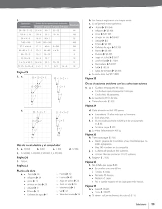 2.
Operación
combinada
Orden de las operaciones realizadas
Resultado
1º paso 2º paso 3º paso 4º paso
23 + 16 – 7 + 12 23 + 16 39 – 7 32 + 12 44
120 : 6 : 2 : 16 120 : 6 20 : 2 10 • 16 160
90 + 16 : 8 16 : 8 90 + 2 92
7 • 80 – 160 7 • 80 560 – 160 400
27 : 3 + 40 • 6 27 : 3 40 • 6 9 + 240 249
64 – 60 + 12 • 3 12 • 3 64 – 60 4 + 36 40
36 – (15 • 2) 15 • 2 36 – 30 6
70 : (16 – 9) 16 – 9 70 : 7 10
11 + (34 + 16) : 5 34 + 16 50 : 5 11 + 10 21
21 : (2 + 5) • 12 – 8 2 + 5 21 : 7 3 • 12 36 – 8 28
Página 29
3. a. 15 – 12 – 2 – 1
15 – 10 – 1
5 – 1
4
15 – 12 – 2 – 1
3 – 2 – 1
1 – 1
0
b.
35 : 7 – 2 – 7
35 : 5 + 7
7 + 7
14
35 : 7 – 2 + 7
5 – 2 + 7
3 + 7
10
Uso de la calculadora y el computador
1. a. 10058 b. 6807 c. 4308 d. 12586
2. 1450000; 1 450000; 5500000; 2; 4200000
Página 30
3. Fútbol.
Página 32
Manos a la obra
a. • Aceite 14
• Alfajores 34
• Arroz 15
• Arvejas en lata 23
• Azúcar 0
• Fideos 15
• Galletas de agua 7
• Harina 10
• Huevos 45
• Jugo en polvo 23
• Jurel en lata 16
• Mermelada 3
• Sal 32
• Salsa de tomates 24
b. Los huevos registraron una mayor venta.
c. La sal generó mayor ganancia.
d. • Aceite $16646
• Alfajores $5406
• Arroz $11985
• Arvejas en lata $9407
• Azúcar $0
• Fideos $7335
• Galletas de agua $3283
• Harina $6590
• Huevos $6435
• Jugo en polvo $3657
• Jurel en lata $17584
• Mermelada $2097
• Sal $18528
• Salsa de tomates $6936
e. La venta total fue $115889.
Página 33
Otras situaciones problema con las cuatro operaciones
4. a. • Gustavo empaquetó 48 cajas.
• Cecilia tuvo que empaquetar 144 cajas.
• Cecilia hizo 36 paquetes.
b. Le quedaron 99 m de tela.
c. Tiene ahorrado $3300.
Página 34
d. Cada almacén recibió 100 panes.
e. • Laura tiene 11 años más que su hermana.
• En 8 años más.
f. • El precio de un chicle es $ 40 y el de un caramelo
es $ 30.
• Se debe pagar $ 320.
g. La masa del canasto es 405 g.
Página 35
h. Tiene que pagar $ 5100.
i. • Hay 81 grupos de 5 nombres y hay 4 nombres que no
están agrupados.
• Hay 240 hombres en la compañía.
j. • La fábrica B produce 433 suéteres.
• Ambas fábricas producen 51612 suéteres.
k. Pagaron $12730.
Página 36
l. No, le falta por pagar $40.
m. • En una hora recorre 60 km.
• Tardará 4 horas.
n. • Necesita 30 frascos.
• Necesita 5 cajas.
• No le queda espacio en las cajas para más frascos.
Página 37
ñ. • Gastó $15600.
• Tenía $112827.
o. Sí, tienen suficiente dinero y les sobra $3110.
Solucionario 159
 