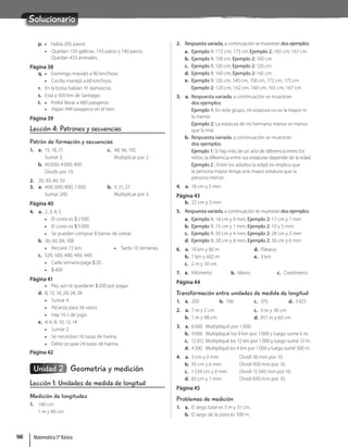 Solucionario
p. • Había 205 pavos
• Quedan 150 gallinas, 143 patos y 140 pavos.
Quedan 433 animales.
Página 38
q. • Domingo manejó a 90 km/hora.
• Cecilia manejó a 60 km/hora.
r. En la bolsa habían 31 damascos.
s. Está a 500 km de Santiago.
t. • Podrá llevar a 480 pasajeros.
• Viajan 449 pasajeros en el tren.
Página 39
Lección 4: Patrones y secuencias
Patrón de formación y secuencias
1. a. 15; 18; 21
Sumar 3.
b. 40000; 4000; 400
Dividir por 10.
c. 48; 96; 192
Multiplicar por 2.
2. 20; 30; 40; 50
3. a. 400; 600; 800; 1000
Sumar 200.
b. 5; 21; 27
Multiplicar por 3.
Página 40
4. a. 2; 3; 4; 5
• El costo es $2500.
• El costo es $5000.
• Se pueden comprar 8 barras de cereal.
b. 36; 60; 84; 108
• Recorre 72 km. • Tarda 10 semanas.
c. 520; 500; 480; 460; 440
• Cada semana paga $20.
• $400
Página 41
• No, aún le quedarán $200 por pagar.
d. 8; 12; 16; 20; 24; 28
• Sumar 4.
• Alcanza para 36 vasos.
• Hay 16 L de jugo.
e. 4; 6; 8; 10; 12; 14
• Sumar 2.
• Se necesitan 16 tazas de harina.
• Debo ocupar 24 tazas de harina.
Página 42
Unidad 2 Geometría y medición
Lección 1: Unidades de medida de longitud
Medición de longitudes
1. 180 cm
1 m y 80 cm
2. Respuesta variada, a continuación se muestran dos ejemplos.
a. Ejemplo 1: 172 cm; 175 cm Ejemplo 2: 165 cm; 167 cm
b. Ejemplo 1: 158 cm; Ejemplo 2: 160 cm
c. Ejemplo 1: 126 cm; Ejemplo 2: 120 cm
d. Ejemplo 1: 140 cm; Ejemplo 2: 142 cm
e. Ejemplo 1: 126 cm, 140 cm, 158 cm, 172 cm, 175 cm
Ejemplo 2: 120 cm, 142 cm, 160 cm, 165 cm, 167 cm
3. a. Respuesta variada, a continuación se muestran
dos ejemplos.
Ejemplo 1: En este grupo, mi estatura no es la mayor ni
la menor.
Ejemplo 2: La estatura de mi hermano menor es menor
que la mía.
b. Respuesta variada, a continuación se muestran
dos ejemplos.
Ejemplo 1: Si hay más de un año de diferencia entre los
niños, la diferencia entre sus estaturas depende de la edad.
Ejemplo 2 : Entre los adultos la edad no implica que
la persona mayor tenga una mayor estatura que la
persona menor.
4. a. 18 cm y 5 mm
Página 43
b. 22 cm y 3 mm
5. Respuesta variada, a continuación se muestran dos ejemplos.
a. Ejemplo 1: 18 cm y 9 mm; Ejemplo 2: 17 cm y 7 mm
b. Ejemplo 1: 15 cm y 1 mm; Ejemplo 2: 10 y 5 mm
c. Ejemplo 1: 30 cm y 4 mm; Ejemplo 2: 28 cm y 3 mm
d. Ejemplo 1: 28 cm y 8 mm; Ejemplo 2: 30 cm y 6 mm
6. a. 10 km y 80 m
b. 7 km y 402 m
c. 2 m y 10 cm
d. Plátano
e. 3 km
7. a. Kilómetro b. Metro c. Centímetro
Página 44
Transformación entre unidades de medida de longitud
1. a. 200 b. 106 c. 375 d. 3923
2. a. 7 m y 2 cm
b. 1 m y 98 cm
c. 9 m y 30 cm
d. 817 m y 60 cm
3. a. 6000 Multipliqué por 1000.
b. 9006 Multipliqué los 9 km por 1000 y luego sumé 6 m.
c. 12012 Multipliqué los 12 km por 1000 y luego sumé 12 m.
d. 4500 Multipliqué los 4 km por 1000 y luego sumé 500 m.
4. a. 3 cm y 0 mm Dividí 30 mm por 10.
b. 95 cm y 6 mm Dividí 950 mm por 10.
c. 1534 cm y 0 mm Dividí 15340 mm por 10.
d. 83 cm y 1 mm Dividí 830 mm por 10.
Página 45
Problemas de medición
1. a. El largo total es 3 m y 31 cm.
b. El largo de la pista es 100 m.
Matemática 5º Básico
160
 