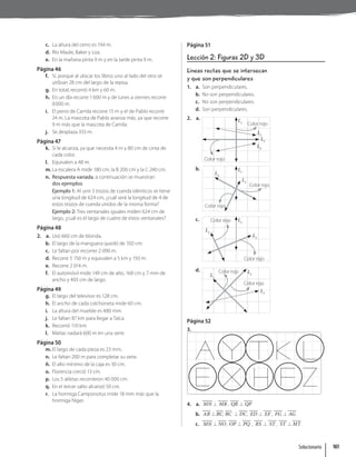c. La altura del cerro es 194 m.
d. Río Maule, Baker y Loa.
e. En la mañana pinta 9 m y en la tarde pinta 9 m.
Página 46
f. Sí, porque al ubicar los libros uno al lado del otro se
utilizan 28 cm del largo de la repisa.
g. En total, recorrió 4 km y 60 m.
h. En un día recorre 1600 m y de lunes a viernes recorre
8000 m.
i. El perro de Camila recorre 15 m y el de Pablo recorre
24 m. La mascota de Pablo avanza más, ya que recorre
9 m más que la mascota de Camila.
j. Se desplaza 333 m.
Página 47
k. Sí le alcanza, ya que necesita 4 m y 80 cm de cinta de
cada color.
l. Equivalen a 48 m.
m. La escalera A mide 180 cm, la B 200 cm y la C 240 cm.
n. Respuesta variada, a continuación se muestran
dos ejemplos.
Ejemplo 1: Al unir 3 trozos de cuerda idénticos se tiene
una longitud de 624 cm, ¿cuál será la longitud de 4 de
estos trozos de cuerda unidos de la misma forma?
Ejemplo 2: Tres ventanales iguales miden 624 cm de
largo, ¿cuál es el largo de cuatro de estos ventanales?
Página 48
2. a. Usó 660 cm de blonda.
b. El largo de la manguera quedó de 350 cm.
c. Le faltan por recorrer 2 090 m.
d. Recorre 5 150 m y equivalen a 5 km y 150 m.
e. Recorre 2 014 m.
f. El automóvil mide 149 cm de alto, 168 cm y 7 mm de
ancho y 403 cm de largo.
Página 49
g. El largo del televisor es 128 cm.
h. El ancho de cada colchoneta mide 60 cm.
i. La altura del mueble es 480 mm.
j. Le faltan 87 km para llegar a Talca.
k. Recorrió 110 km.
l. Matías nadará 600 m en una serie.
Página 50
m. El largo de cada pieza es 23 mm.
n. Le faltan 200 m para completar su serie.
ñ. El alto mínimo de la caja es 30 cm.
o. Florencia creció 13 cm.
p. Los 5 atletas recorrieron 40 000 cm.
q. En el tercer salto alcanzó 50 cm.
r. La hormiga Camponotus mide 18 mm más que la
hormiga Niger.
Página 51
Lección 2: Figuras 2D y 3D
Líneas rectas que se intersecan
y que son perpendiculares
1. a. Son perpendiculares.
b. No son perpendiculares.
c. No son perpendiculares.
d. Son perpendiculares.
2. a. L1
L2
L3
L4
Color rojo
Color rojo
b. L1
L2
L3
Color rojo
Color rojo
c. L1
L2
L3
Color rojo
Color rojo
d.
L1
L2
L3
Color rojo
Color rojo
Página 52
3.
4. a. MN9 MR , QR9 QP
b. AB 9BC, BC 9DC, ED 9 EF , FG 9AG
c. MN9NO, OP 9 PQ , RS 9 ST , ST 9MT
Solucionario 161
 