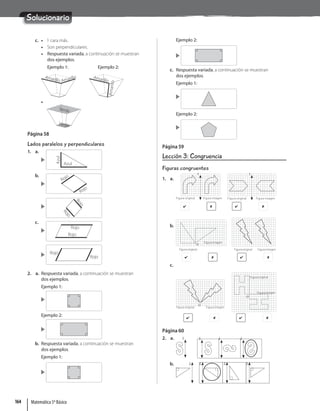 Solucionario
c. • 1 cara más.
• Son perpendiculares.
• Respuesta variada, a continuación se muestran
dos ejemplos.
Ejemplo 1: Ejemplo 2:
Amarillo Amarillo
Amari
A il Amarillo
A
m
a
ri
ll
o
Amari
A i
A
A
•
Verde
Verde
Página 58
Lados paralelos y perpendiculares
1. a.
Azul
Azul
b.
Rojo
Rojo
R
o
j
o
R
o
j
o
c.
Rojo
Rojo
Rojo
Rojo
2. a. Respuesta variada, a continuación se muestran
dos ejemplos.
Ejemplo 1:
Ejemplo 2:
b. Respuesta variada, a continuación se muestran
dos ejemplos.
Ejemplo 1:
Ejemplo 2:
c. Respuesta variada, a continuación se muestran
dos ejemplos.
Ejemplo 1:
Ejemplo 2:
Página 59
Lección 3: Congruencia
Figuras congruentes
1. a.
L
Figura original Figura imagen
 
L
Figura original Figura imagen
 
b.
Figura original
Figura imagen
O
 
Figura original Figura imagen
 
c.
O
Figura original Figura imagen
 
Figura original
Figura imagen
O
 
Página 60
2. a. L L L L
b. L L L L
Matemática 5º Básico
164
 